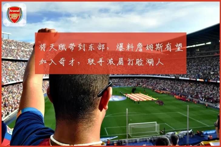将天赋带到东部，爆料詹姆斯有望加入奇才，联手浓眉打脸湖人